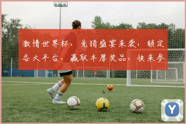 激情世界杯，竞猜盛宴来袭，锁定各大平台，赢取丰厚奖品，快来参与