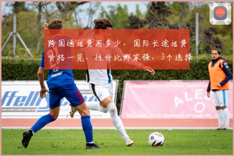 跨国通话费用多少，国际长途话费价格一览，性价比哪家强，3个选择，轻松省心。
