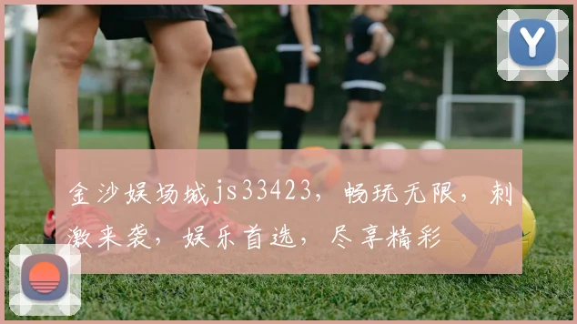 金沙娱场城js33423，畅玩无限，刺激来袭，娱乐首选，尽享精彩