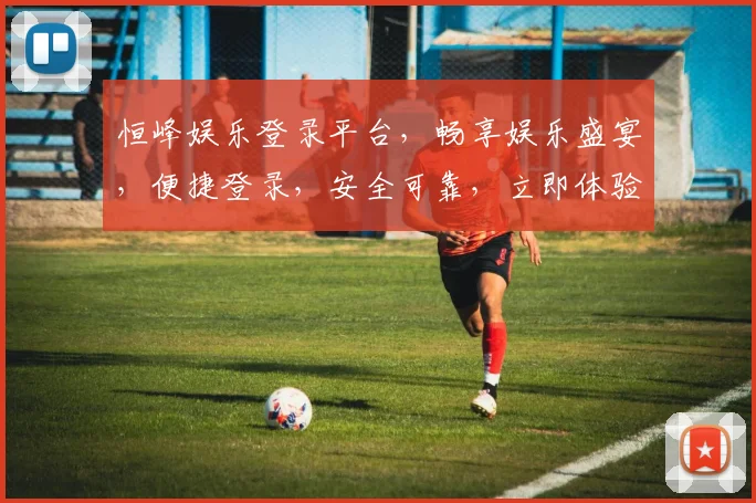 恒峰娱乐登录平台，畅享娱乐盛宴，便捷登录，安全可靠，立即体验