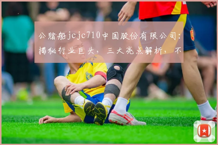 公赌船jcjc710中国股份有限公司：揭秘行业巨头，三大亮点解析，不容错过